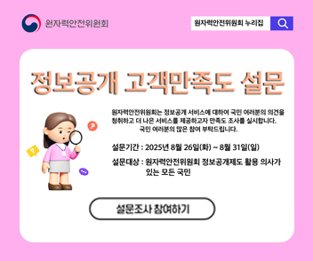정보공개 고객만족도 설문 - 원자력안전위원회는 정보공개 서비스에 대하여 국민 여러분의 의견을 청취하고 더 나은 서비스를 제공하고자 만족도 조사를 실시합니다. 국민 여러분의 많은 참여 부탁드립니다.
1. 설문기간 : 2025년 8월 26일(화) ~ 8월 31일(일)
2. 설문대상 : 원자력안전위원회 정보공개제도 활용 의사가 있는 모든 국민